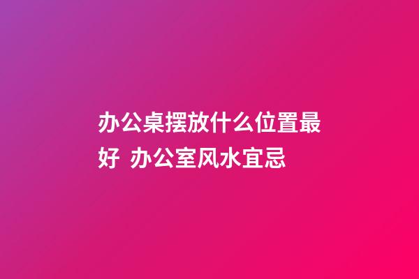办公桌摆放什么位置最好  办公室风水宜忌